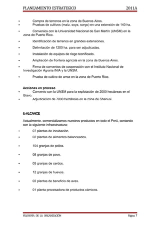 PLANEAMIENTO ESTRATEGICO                                                2011A

          Compra de terrenos en la zona de Buenos Aires.
          Pruebas de cultivos (maíz, soya, sorgo) en una extensión de 140 ha.
         Convenios con la Universidad Nacional de San Martín (UNSM) en la
    zona de Puerto Rico.
          Identificación de terrenos en grandes extensiones.
          Delimitación de 1200 ha. para ser adjudicadas.
          Instalación de equipos de riego tecnificado.
          Ampliación de frontera agrícola en la zona de Buenos Aires.
          Firma de convenios de cooperación con el Instituto Nacional de
    Investigación Agraria INIA y la UNSM.
          Prueba de cultivo de arroz en la zona de Puerto Rico.


  Acciones en proceso
        Convenio con la UNSM para la explotación de 2000 hectáreas en el
  Biavo.
        Adjudicación de 7000 hectáreas en la zona de Shanusi.



    6.-ALCANCE

    Actualmente, comercializamos nuestros productos en todo el Perú, contando
    con la siguiente infraestructura:
          07 plantas de incubación.
          02 plantas de alimentos balanceados.

          104 granjas de pollos.

          08 granjas de pavo.

          05 granjas de cerdos.

          12 granjas de huevos.

          02 plantas de beneficio de aves.

          01 planta procesadora de productos cárnicos.




    FILOSOFIA DE LA ORGANIZACIÓN                                            Página 7
 