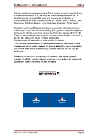 PLANEAMIENTO ESTRATEGICO                                                        2011A


Además, contamos con Agropecuaria Chimú, una de las empresas del Grupo
San Fernando fundada el 10 de Junio de 1985 en el departamento de La
Libertad, que se ha constituido como una empresa de producción y
comercialización de aves con operaciones en Tumbes, Piura, Chiclayo, Jaén,
Cajamarca, Chimbote, Huaraz, Lima, Huancayo, Huánuco y Tingo María.

Gracias a nuestros estándares de calidad, reconocidos internacionalmente,
nuestros productos San Fernando han logrado ingresar a mercados exigentes
como Japón, México, Argentina, Venezuela, Colombia, Ecuador, Bolivia y El
Salvador; exportando productos genéticos como huevos fértiles, pollitos BB y
pavitos BB, además de pavos y cerdos congelados.
San Fernando, 60 años uniendo a las familias de verdad.
Los Multimarket San Fernando nacen ante la gran demanda de consumo de nuestros
productos, además de nuestra búsqueda por tener contacto directo con nuestros clientes
para conocer cuáles eran sus necesidades y opiniones acerca de los productos que
lanzábamos.

Actualmente, contamos con cinco tiendas que les ofrecen a las familias peruanas,
productos de calidad y garantía. Ubicadas en diversos puntos de Lima, les brindamos la
posibilidad de realizar una compra con total comodidad.




FILOSOFIA DE LA ORGANIZACIÓN                                                     Página 8
 