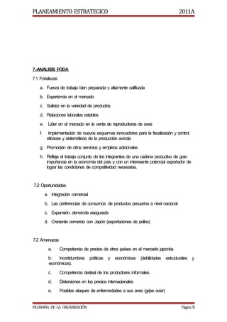 PLANEAMIENTO ESTRATEGICO                                                               2011A




7.-ANALISIS FODA
7.1 Fortalezas
    a. Fuerza de trabajo bien preparada y altamente calificada
    b. Experiencia en el mercado
    c. Solidez en la variedad de productos
    d. Relaciones laborales estables
    e.    Líder en el mercado en la venta de reproductoras de aves
    f.     Implementación de nuevos esquemas innovadores para la fiscalización y control
          eficaces y sistemáticos de la producción avícola
    g. Promoción de otros servicios y empleos adicionales
    h. Refleja el trabajo conjunto de los integrantes de una cadena productivo de gran
       importancia en la economía del país y con un interesente potencial exportador de
       lograr las condiciones de competitividad necesarias.


7.2 Oportunidades
         a. Integración comercial
         b. Las preferencias de consumos de productos pecuarios a nivel nacional
         c. Expansión, demanda asegurada
         d. Creciente comercio con Japón (exportaciones de pollos)


7.2 Amenazas
           a.    Competencia de precios de otros países en el mercado japonés
           b.   Incertidumbres      políticas   y   económicas   (debilidades   estructurales   y
           económicas).
           c.    Competencia desleal de los productores informales.
           d.    Distorsiones en los precios internacionales
           e.    Posibles ataques de enfermedades a sus aves (gripe aviar)


FILOSOFIA DE LA ORGANIZACIÓN                                                             Página 9
 