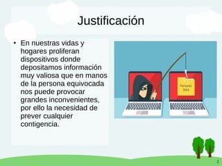 2
Justificación
●
En nuestras vidas y
hogares proliferan
dispositivos donde
depositamos información
muy valiosa que en manos
de la persona equivocada
nos puede provocar
grandes inconvenientes,
por ello la necesidad de
prever cualquier
contigencia.
 