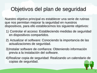 3
Objetivos del plan de seguridad
Nuestro objetivo principal es establecer una serie de rutinas
que nos permitan mejorar la seguridad en nuestros
dispositivos, para ello establecemos los siguiente objetivos:
1) Controlar el acceso: Estableciendo medidas de seguridad
en dispositivos compartidos.
2) Actualizar el software: Conociendo la importancia de las
actualizaciones de seguridad.
3)Instalar software de confianza: Obteniendo información
previa a la instalación del software.
4)Realizar copia de seguridad: Realizando un calendario de
copias de seguridad.
 