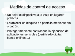 4
Medidas de control de acceso
●
No dejar el dispositivo a la vista en lugares
públicos.
●
Establecer un bloqueo de pantalla mediante pin
o patrón.
●
Proteger mediante contraseña la ejecución de
aplicaciones sensibles (certificado digital,
banca onlines,...)
 