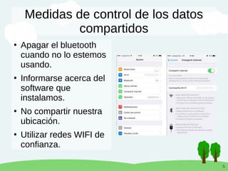5
Medidas de control de los datos
compartidos
●
Apagar el bluetooth
cuando no lo estemos
usando.
●
Informarse acerca del
software que
instalamos.
●
No compartir nuestra
ubicación.
●
Utilizar redes WIFI de
confianza.
 
