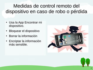 6
Medidas de control remoto del
dispositivo en caso de robo o pérdida
●
Usa la App Encontrar mi
dispositivo.
●
Bloquear el dispositivo
●
Borrar la información
●
Encriptar la información
más sensible.
 