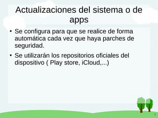 7
Actualizaciones del sistema o de
apps
●
Se configura para que se realice de forma
automática cada vez que haya parches de
seguridad.
●
Se utilizarán los repositorios oficiales del
dispositivo ( Play store, iCloud,...)
 