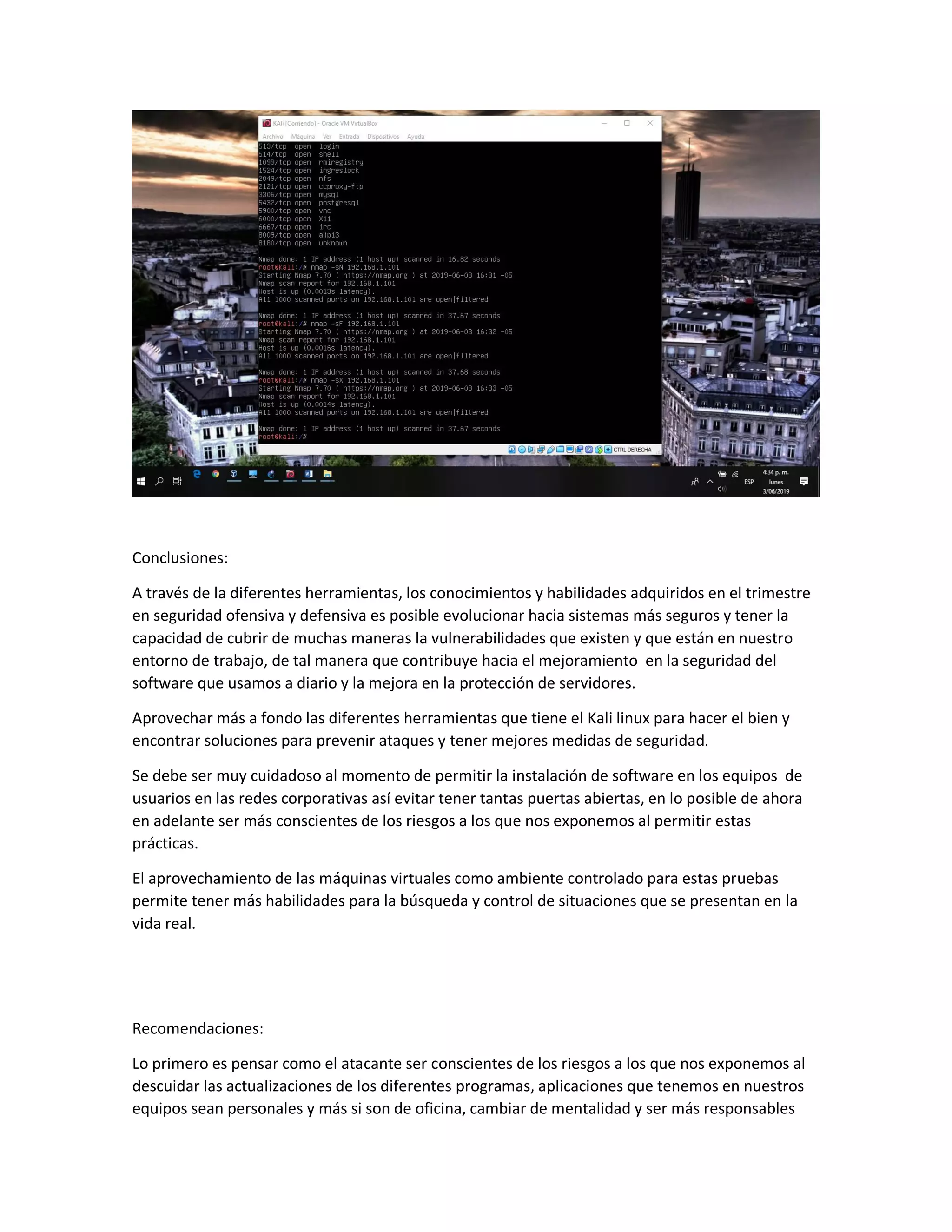 Conclusiones:
A través de la diferentes herramientas, los conocimientos y habilidades adquiridos en el trimestre
en seguridad ofensiva y defensiva es posible evolucionar hacia sistemas más seguros y tener la
capacidad de cubrir de muchas maneras la vulnerabilidades que existen y que están en nuestro
entorno de trabajo, de tal manera que contribuye hacia el mejoramiento en la seguridad del
software que usamos a diario y la mejora en la protección de servidores.
Aprovechar más a fondo las diferentes herramientas que tiene el Kali linux para hacer el bien y
encontrar soluciones para prevenir ataques y tener mejores medidas de seguridad.
Se debe ser muy cuidadoso al momento de permitir la instalación de software en los equipos de
usuarios en las redes corporativas así evitar tener tantas puertas abiertas, en lo posible de ahora
en adelante ser más conscientes de los riesgos a los que nos exponemos al permitir estas
prácticas.
El aprovechamiento de las máquinas virtuales como ambiente controlado para estas pruebas
permite tener más habilidades para la búsqueda y control de situaciones que se presentan en la
vida real.
Recomendaciones:
Lo primero es pensar como el atacante ser conscientes de los riesgos a los que nos exponemos al
descuidar las actualizaciones de los diferentes programas, aplicaciones que tenemos en nuestros
equipos sean personales y más si son de oficina, cambiar de mentalidad y ser más responsables
 