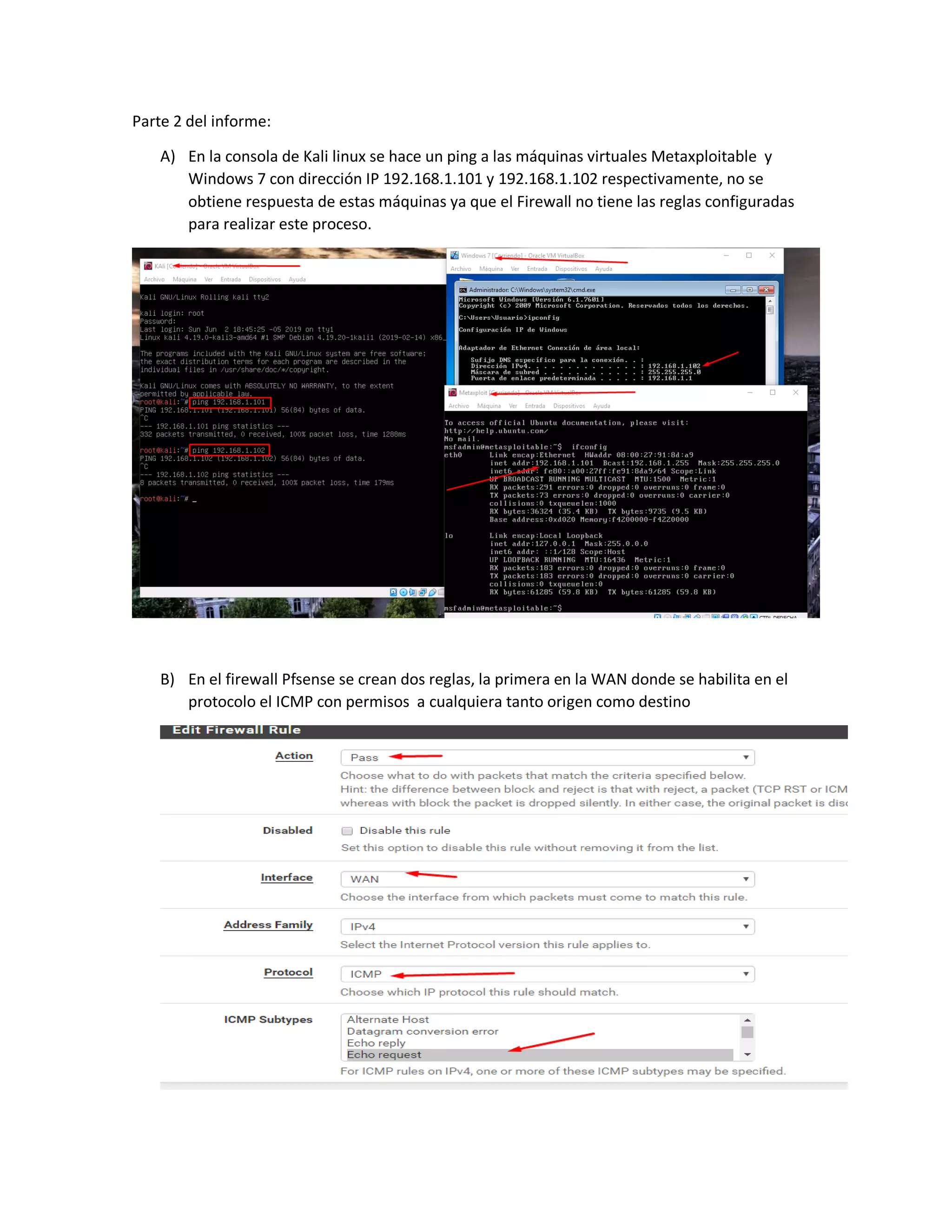 Parte 2 del informe:
A) En la consola de Kali linux se hace un ping a las máquinas virtuales Metaxploitable y
Windows 7 con dirección IP 192.168.1.101 y 192.168.1.102 respectivamente, no se
obtiene respuesta de estas máquinas ya que el Firewall no tiene las reglas configuradas
para realizar este proceso.
B) En el firewall Pfsense se crean dos reglas, la primera en la WAN donde se habilita en el
protocolo el ICMP con permisos a cualquiera tanto origen como destino
 