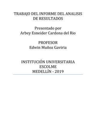 TRABAJO DEL INFORME DEL ANALISIS
DE RESULTADOS
Presentado por
Arbey Esneider Cardona del Rio
PROFESOR
Edwin Muñoz Gaviria
INSTITUCIÓN UNIVERSITARIA
ESCOLME
MEDELLÍN - 2019
 