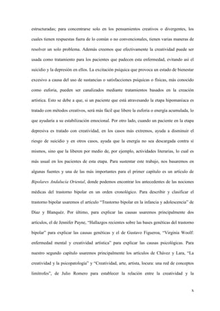 estructuradas; para concentrarse solo en los pensamientos creativos o divergentes, los

cuales tienen respuestas fuera de lo común o no convencionales, tienen varias maneras de

resolver un solo problema. Además creemos que efectivamente la creatividad puede ser

usada como tratamiento para los pacientes que padecen esta enfermedad, evitando así el

suicidio y la depresión en ellos. La excitación psíquica que provoca un estado de bienestar

excesivo a causa del uso de sustancias o satisfacciones psíquicas o físicas, más conocido

como euforia, pueden ser canalizados mediante tratamientos basados en la creación

artística. Esto se debe a que, si un paciente que está atravesando la etapa hipomaníaca es

tratado con métodos creativos, será más fácil que libere la euforia o energía acumulada, lo

que ayudaría a su estabilización emocional. Por otro lado, cuando un paciente en la etapa

depresiva es tratado con creatividad, en los casos más extremos, ayuda a disminuir el

riesgo de suicidio y en otros casos, ayuda que la energía no sea descargada contra sí

mismos, sino que la liberen por medio de, por ejemplo, actividades literarias, lo cual es

más usual en los pacientes de esta etapa. Para sustentar este trabajo, nos basaremos en

algunas fuentes y una de las más importantes para el primer capítulo es un artículo de

Bipolares Andalucía Oriental, donde podemos encontrar los antecedentes de las nociones

médicas del trastorno bipolar en un orden cronológico. Para describir y clasificar el

trastorno bipolar usaremos el artículo “Trastorno bipolar en la infancia y adolescencia” de

Díaz y Blanquéz. Por último, para explicar las causas usaremos principalmente dos

artículos, el de Jennifer Payne, “Hallazgos recientes sobre las bases genéticas del trastorno

bipolar” para explicar las causas genéticas y el de Gustavo Figueroa, “Virginia Woolf:

enfermedad mental y creatividad artística” para explicar las causas psicológicas. Para

nuestro segundo capítulo usaremos principalmente los artículos de Chávez y Lara, “La

creatividad y la psicopatología” y “Creatividad, arte, artista, locura: una red de conceptos

limítrofes”, de Julio Romero para establecer la relación entre la creatividad y la


                                                                                           x
 