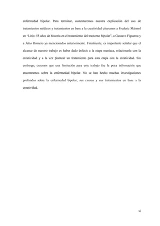 enfermedad bipolar. Para terminar, sustentaremos nuestra explicación del uso de

tratamientos médicos y tratamientos en base a la creatividad citaremos a Frederic Mármol

en “Litio: 55 años de historia en el tratamiento del trastorno bipolar”, a Gustavo Figueroa y

a Julio Romero ya mencionados anteriormente. Finalmente, es importante señalar que el

alcance de nuestro trabajo es haber dado énfasis a la etapa maníaca, relacionarla con la

creatividad y a la vez plantear un tratamiento para esta etapa con la creatividad. Sin

embargo, creemos que una limitación para este trabajo fue la poca información que

encontramos sobre la enfermedad bipolar. No se han hecho muchas investigaciones

profundas sobre la enfermedad bipolar, sus causas y sus tratamientos en base a la

creatividad.




                                                                                           xi
 