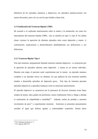 diferencia de los episodios maníacos y depresivos, los episodios maníaco-mixtos son

menos frecuentes, pero a la vez son los que tienden a durar más.



1.2 Clasificación del Trastorno Bipolar (TBP)

De acuerdo a lo explicado anteriormente sobre la manía y la melancolía, así como los

antecedentes del trastorno bipolar (TBP), este se clasifica en tipo I y tipo II. En ambas

clases veremos la aparición de distintos episodios tales como depresión y manía. A

continuación, explicaremos y desarrollaremos detalladamente sus definiciones y sus

diferencias.



1.2.1 Trastorno Bipolar Tipo I

Este tipo trastorno, antiguamente llamado trastorno maníaco-depresivo, se caracteriza por

la aparición de episodios alternos entre depresión     y manía en un mismo individuo.

Durante esta etapa, el paciente suele experimentar por lo menos un episodio maníaco

completo o un episodio mixto; no obstante, los que padecen de este trastorno también

tienden a desarrollar episodios de depresión grave.      Este tipo de trastorno presenta

episodios depresivos y episodios maníacos como se mencionó anteriormente.

El episodio depresivo se caracteriza por la presencia de diversos síntomas como bajos

estados de ánimo, altos grados de pesimismo, menor rendimiento físico y fatiga y abunda

el sentimiento de culpabilidad e inutilidad 10 . Además, sufren de pérdida o aumento

involuntario de peso 11 y experimentan insomnio. Asimismo se presentan pensamientos

suicidas al igual que dolores agudos y enfermedades corporales. Suelen darse




10
     Cfr. Gobierno Federal s.f : 3
11
     Cfr. Sadock 2003:157


                                                                                      14
 