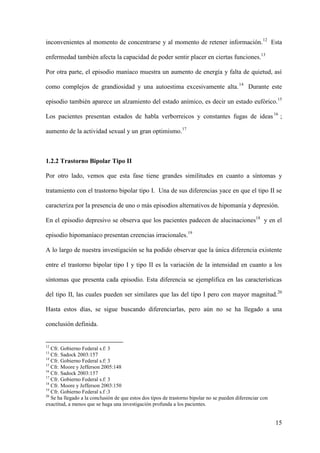 inconvenientes al momento de concentrarse y al momento de retener información. 12 Esta

enfermedad también afecta la capacidad de poder sentir placer en ciertas funciones.13

Por otra parte, el episodio maníaco muestra un aumento de energía y falta de quietud, así

como complejos de grandiosidad y una autoestima excesivamente alta. 14 Durante este

episodio también aparece un alzamiento del estado anímico, es decir un estado eufórico.15

Los pacientes presentan estados de habla verborreicos y constantes fugas de ideas 16 ;

aumento de la actividad sexual y un gran optimismo.17



1.2.2 Trastorno Bipolar Tipo II

Por otro lado, vemos que esta fase tiene grandes similitudes en cuanto a síntomas y

tratamiento con el trastorno bipolar tipo I. Una de sus diferencias yace en que el tipo II se

caracteriza por la presencia de uno o más episodios alternativos de hipomanía y depresión.

En el episodio depresivo se observa que los pacientes padecen de alucinaciones18 y en el

episodio hipomaníaco presentan creencias irracionales.19

A lo largo de nuestra investigación se ha podido observar que la única diferencia existente

entre el trastorno bipolar tipo I y tipo II es la variación de la intensidad en cuanto a los

síntomas que presenta cada episodio. Esta diferencia se ejemplifica en las características

del tipo II, las cuales pueden ser similares que las del tipo I pero con mayor magnitud. 20

Hasta estos días, se sigue buscando diferenciarlas, pero aún no se ha llegado a una

conclusión definida.


12
   Cfr. Gobierno Federal s.f: 3
13
   Cfr. Sadock 2003:157
14
   Cfr. Gobierno Federal s.f: 3
15
   Cfr. Moore y Jefferson 2005:148
16
   Cfr. Sadock 2003:157
17
   Cfr. Gobierno Federal s.f: 3
18
   Cfr. Moore y Jefferson 2003:150
19
   Cfr. Gobierno Federal s.f :3
20
   Se ha llegado a la conclusión de que estos dos tipos de trastorno bipolar no se pueden diferenciar con
exactitud, a menos que se haga una investigación profunda a los pacientes.


                                                                                                            15
 
