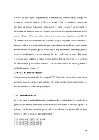 Nosotras nos enfocaremos mayormente en la etapa maníaca, cabe resaltar que este episodio

se presenta en ambos, trastorno bipolar tipo I y tipo II. Este episodio está compuesto por

tres tipos de manías: hipomanía, manía aguda y manía confusa. 21 La hipomanía se

caracteriza por presentar un estado de ánimo muy elevado. Estos pacientes tienden a estar

siempre alegres y llenos de euforia. Además, tienen una alta autoestima y ego elevado.
22
     Cuando los síntomas de la hipomanía empeoran, y llegan a aparecer ideas delirantes en el

paciente, se llega a la manía aguda. En esta etapa, el paciente cambia de estado anímico

muy fácilmente. Por ejemplo, puede encontrarse de muy buen humor; sin embargo, si sufre

alguna frustración puede presentar un ataque furioso y puede volverse hostil.23Por último,

si la manía aguda empeora, se llega a la manía confusa. Esta se caracteriza por la aparición

de alucinaciones y situaciones confusas. Los pacientes nublan su mente y tienen a

confundir personas o lugares.24

1.3 Causas del Trastorno Bipolar

Ahora comenzaremos a detallar las causas del TBP. Según diversas investigaciones, aún no

existe una causa específica de este trastorno, pero entre las más comunes encontramos los

factores genéticos y los factores psicológicos.



1.3.1 Causas Hereditarias

En primer lugar, se detallarán las causas hereditarias. En la antigüedad no se consideraba la

genética y los factores hereditarios como causas que provocaban el trastorno bipolar. Sin

embargo, los diferentes estudios que se realizan actualmente han demostrado que estos

factores sí influyen en origen de la enfermedad.

21
   Cfr. MOORE y JEFFERSON 2005: 148-149
22
   Cfr. MOORE y JEFFERSON 2005: 148
23
   Cfr. MOORE y JEFFERSON 2005: 149
24
   Cfr. MOORE y JEFFERSON 2005: 149


                                                                                          16
 