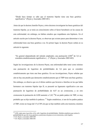 “Desde hace tiempo se sabe que el trastorno bipolar tiene una base genética
     significativa.” (Payne y Asociados 2005:481)


Antes de que la doctora Jennifer Payne y otros doctores investigaran las bases genéticas del

trastorno bipolar, ya se tenía un conocimiento sobre el factor hereditario en las causas de

esta enfermedad; sin embargo, no habían estudios que respaldaran esta hipótesis. En el

artículo escrito por la doctora Payne, se observan que existen pasos para determinar si una

enfermedad tiene una base genética o no. En primer lugar, la doctora Payne señala en su

artículo lo siguiente:



     “En general (dependiendo del método empleado), una puntuación LOD25 de 3,6 se
     considera estadísticamente significativa (…)” (Payne y Asociados 2005:482)


Según las investigaciones de la doctora Payne, una enfermedad debe tener como mínimo

una puntuación de logaritmo de probabilidades de 3,6 para que se considere

estadísticamente que tiene una base genética. En sus investigaciones, Payne señalan que

aún no hay una prueba que demuestre estadísticamente que el TBP tiene una base genética.

Sin embargo, se observa que en el último análisis que hicieron a familias en las que había

hermanos con trastorno bipolar tipo II, se presentó un ligamento significativo con una

puntuación de logaritmo de probabilidades de 4,67 en un cromosoma, y en otro

cromosoma la puntuación de LOD aumento a 5,42. 26Si un padre padece de TBP, es muy

probable que su hijo también lo padezca. 27 Según estadísticas, si uno de los padres padece

el TBP, existe un riesgo del 15 al 30% de que su hijo también sufra este trastorno; mientras



25
   LOD, siglas para logarithm of the odds, logaritrno de probabilidades. Medida estadística que estima la
probabilidad de que dos locus genéticos, posiciones de genes en un cromosoma, estén ligados.
26
   Cfr. Payne y asociados 2005:489
27
   Cfr. Payne y asociados 2005:481


                                                                                                            17
 