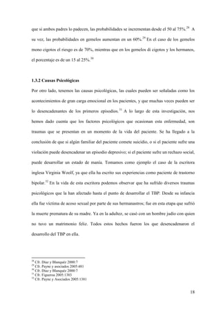 que si ambos padres lo padecen, las probabilidades se incrementan desde el 50 al 75%.28 A

su vez, las probabilidades en gemelos aumentan en un 60%.29 En el caso de los gemelos

mono cigotos el riesgo es de 70%, mientras que en los gemelos di cigotos y los hermanos,

el porcentaje es de un 15 al 25%.30



1.3.2 Causas Psicológicas

Por otro lado, tenemos las causas psicológicas, las cuales pueden ser señaladas como los

acontecimientos de gran carga emocional en los pacientes, y que muchas veces pueden ser

lo desencadenantes de los primeros episodios. 31 A lo largo de esta investigación, nos

hemos dado cuenta que los factores psicológicos que ocasionan esta enfermedad, son

traumas que se presentan en un momento de la vida del paciente. Se ha llegado a la

conclusión de que si algún familiar del paciente comete suicidio, o si el paciente sufre una

violación puede desencadenar un episodio depresivo; si el paciente sufre un rechazo social,

puede desarrollar un estado de manía. Tomamos como ejemplo el caso de la escritora

inglesa Virginia Woolf, ya que ella ha escrito sus experiencias como paciente de trastorno

bipolar.32 En la vida de esta escritora podemos observar que ha sufrido diversos traumas

psicológicos que la han afectado hasta el punto de desarrollar el TBP. Desde su infancia

ella fue víctima de acoso sexual por parte de sus hermanastros; fue en esta etapa que sufrió

la muerte prematura de su madre. Ya en la adultez, se casó con un hombre judío con quien

no tuvo un matrimonio feliz. Todos estos hechos fueron los que desencadenaron el

desarrollo del TBP en ella.




28
   Cfr. Díaz y Blanquéz 2000:7
29
   Cfr. Payne y asociados 2005:481
30
   Cfr. Díaz y Blanquéz 2000:7
31
   Cfr. Figueroa 2005:1383
32
   Cfr. Payne y Asociados 2005:1381


                                                                                         18
 