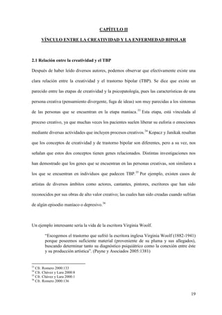 CAPÍTULO II

      VÍNCULO ENTRE LA CREATIVIDAD Y LA ENFERMEDAD BIPOLAR



2.1 Relación entre la creatividad y el TBP

Después de haber leído diversos autores, podemos observar que efectivamente existe una

clara relación entre la creatividad y el trastorno bipolar (TBP). Se dice que existe un

parecido entre las etapas de creatividad y la psicopatología, pues las características de una

persona creativa (pensamiento divergente, fuga de ideas) son muy parecidas a los síntomas

de las personas que se encuentran en la etapa maníaca. 33 Esta etapa, está vinculada al

proceso creativo, ya que muchas veces los pacientes suelen liberar su euforia o emociones

mediante diversas actividades que incluyen procesos creativos.34 Kopacz y Janikak resaltan

que los conceptos de creatividad y de trastorno bipolar son diferentes, pero a su vez, nos

señalan que estos dos conceptos tienen genes relacionados. Distintas investigaciones nos

han demostrado que los genes que se encuentran en las personas creativas, son similares a

los que se encuentran en individuos que padecen TBP. 35 Por ejemplo, existen casos de

artistas de diversos ámbitos como actores, cantantes, pintores, escritores que han sido

reconocidos por sus obras de alto valor creativo; las cuales han sido creadas cuando sufrían

de algún episodio maníaco o depresivo.36



Un ejemplo interesante sería la vida de la escritora Virginia Woolf.

        “Escogemos el trastorno que sufrió la escritora inglesa Virginia Woolf (1882-1941)
        porque poseemos suficiente material (proveniente de su pluma y sus allegados),
        buscando determinar tanto su diagnóstico psiquiátrico como la conexión entre éste
        y su producción artística”. (Payne y Asociados 2005:1381)


33
   Cfr. Romero 2000:133
34
   Cfr. Chávez y Lara 2000:8
35
   Cfr. Chávez y Lara 2000:1
36
   Cfr. Romero 2000:136


                                                                                          19
 