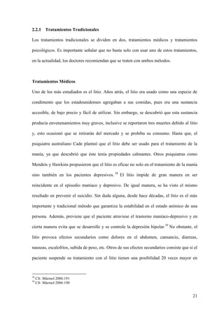 2.2.1 Tratamientos Tradicionales

Los tratamientos tradicionales se dividen en dos, tratamientos médicos y tratamientos

psicológicos. Es importante señalar que no basta solo con usar uno de estos tratamientos,

en la actualidad, los doctores recomiendan que se traten con ambos métodos.



Tratamientos Médicos

Uno de los más estudiados es el litio. Años atrás, el litio era usado como una especie de

condimento que los estadounidenses agregaban a sus comidas, pues era una sustancia

accesible, de bajo precio y fácil de utilizar. Sin embargo, se descubrió que esta sustancia

producía envenenamientos muy graves, inclusive se reportaron tres muertes debido al litio

y, esto ocasionó que se retirarán del mercado y se prohíba su consumo. Hasta que, el

psiquiatra australiano Cade planteó que el litio debe ser usado para el tratamiento de la

manía, ya que descubrió que éste tenía propiedades calmantes. Otros psiquiatras como

Mendeis y Hawkins propusieron que el litio es eficaz no solo en el tratamiento de la manía

sino también en los pacientes depresivos. 38 El litio impide de gran manera en ser

reincidente en el episodio maníaco y depresivo. De igual manera, se ha visto el mismo

resultado en prevenir el suicidio. Sin duda alguna, desde hace décadas, el litio es el más

importante y tradicional método que garantiza la estabilidad en el estado anímico de una

persona. Además, previene que el paciente atraviese el trastorno maníaco-depresivo y en

cierta manera evita que se desarrolle y se controle la depresión bipolar.39 No obstante, el

litio provoca efectos secundarios como dolores en el abdomen, cansancio, diarreas,

nauseas, escalofríos, subida de peso, etc. Otros de sus efectos secundarios consiste que si el

paciente suspende su tratamiento con el litio tienen una posibilidad 20 veces mayor en



38
     Cfr. Mármol 2006:191
39
     Cfr. Mármol 2006:190


                                                                                           21
 