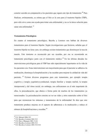 cometer suicidio en comparación a los pacientes que siguen este tipo de tratamiento.40 Para

finalizar, erróneamente, se estima que el litio es la cura para el trastorno bipolar (TBP),

pero sólo sirve como una ayuda para tratar esta enfermedad, y no es la única solución para

sanar esta enfermedad .41



Tratamientos Psicológicos

En cuanto al tratamiento psicológico, Becoña y Lorenzo nos hablan de diversos

tratamientos para el trastorno bipolar. Según investigaciones que hicieron, señalan que el

trastorno bipolar no tiene cura; sin embargo existen tratamientos que disminuyen la tasa de

muerte. Este trastorno es reconocido por sus recaídas, por ese se recomienda un

tratamiento psicológico junto con el tratamiento médico. 42 En las últimas décadas las

intervenciones psicológicas para el TBP han sido especialmente importantes en la vida de

los pacientes con. Estas intervenciones son mayormente para que el paciente se adhiera a la

medicación, disminuya la hospitalización y las recaídas para mejorar la calidad de vida del
            43
paciente.        Existen diversos programas para este tratamiento, por ejemplo terapia

cognitiva y terapia cognitativa-conductual, terapia familiar y terapia marital, la terapia

interpersonal y del ritmo social; sin embargo, nos enfocaremos en el más importante de

ellos, la psicoeducación, que abarca o forma parte de muchos de los tratamientos ya

mencionados. La psicoeducación consiste en ver un video y otros materiales sobre el litio

para que reconozcan los síntomas y tratamientos de la enfermedad. Se dice que este

tratamiento produce mejoras en el aspecto de adherencia a la medicación y reduce el

número de hospitalizaciones y recaídas.44


40
   Cfr. Mármol 2006:192
41
   Cfr. Becoña y Lorenzo 2001:512
42
   Cfr. Díaz y Blanquéz 2001: 9-10
43
   Cfr. Becoña y Lorenzo 2001:512
44
   Cfr. Becoña y Lorenzo 2001:515-516


                                                                                        22
 