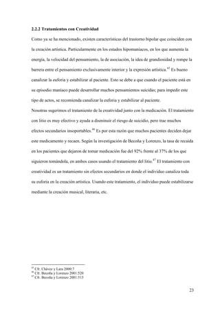 2.2.2 Tratamientos con Creatividad

Como ya se ha mencionado, existen características del trastorno bipolar que coinciden con

la creación artística. Particularmente en los estados hipomaníacos, en los que aumenta la

energía, la velocidad del pensamiento, la de asociación, la idea de grandiosidad y rompe la

barrera entre el pensamiento exclusivamente interior y la expresión artística.45 Es bueno

canalizar la euforia y estabilizar al paciente. Esto se debe a que cuando el paciente está en

su episodio maníaco puede desarrollar muchos pensamientos suicidas; para impedir este

tipo de actos, se recomienda canalizar la euforia y estabilizar al paciente.

Nosotras sugerimos el tratamiento de la creatividad junto con la medicación. El tratamiento

con litio es muy efectivo y ayuda a disminuir el riesgo de suicidio, pero trae muchos

efectos secundarios insoportables.46 Es por esta razón que muchos pacientes deciden dejar

este medicamento y recaen. Según la investigación de Becoña y Lorenzo, la tasa de recaída

en los pacientes que dejaron de tomar medicación fue del 92% frente al 37% de los que

siguieron tomándola, en ambos casos usando el tratamiento del litio.47 El tratamiento con

creatividad es un tratamiento sin efectos secundarios en donde el individuo canaliza toda

su euforia en la creación artística. Usando este tratamiento, el individuo puede estabilizarse

mediante la creación musical, literaria, etc.




45
   Cfr. Chávez y Lara 2000:7
46
   Cfr. Becoña y Lorenzo 2001:520
47
   Cfr. Becoña y Lorenzo 2001:515


                                                                                            23
 