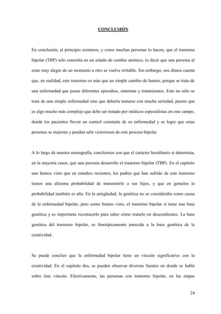 CONCLUSIÓN



En conclusión, al principio creíamos, y como muchas personas lo hacen, que el trastorno

bipolar (TBP) sólo consistía en un estado de cambio anímico, es decir que una persona al

estar muy alegre de un momento a otro se vuelve irritable. Sin embargo, nos dimos cuenta

que, en realidad, este trastorno es más que un simple cambio de humor, porque se trata de

una enfermedad que posee diferentes episodios, síntomas y tratamientos. Esto no sólo se

trata de una simple enfermedad sino que debería tomarse con mucha seriedad, puesto que

es algo mucho más complejo que debe ser tratado por médicos especialistas en este campo,

donde los pacientes lleven un control constante de su enfermedad y se logre que estas

personas se mejoren y puedan salir victoriosos de este proceso bipolar.



A lo largo de nuestra monografía, concluimos con que el carácter hereditario sí determina,

en la mayoría casos, que una persona desarrolle el trastorno bipolar (TBP). En el capítulo

uno hemos visto que en estudios recientes, los padres que han sufrido de este trastorno

tienen una altísima probabilidad de transmitirlo a sus hijos, y que en gemelos la

probabilidad también es alta. En la antigüedad, la genética no se consideraba como causa

de la enfermedad bipolar, pero como hemos visto, el trastorno bipolar sí tiene una base

genética y es importante reconocerlo para saber cómo tratarlo en descendientes. La base

genética del trastorno bipolar, es fenotípicamente parecida a la base genética de la

creatividad.



Se puede concluir que la enfermedad bipolar tiene un vínculo significativo con la

creatividad. En el capítulo dos, se pueden observar diversas fuentes en donde se habla

sobre éste vínculo. Efectivamente, las personas con trastorno bipolar, en las etapas


                                                                                       24
 