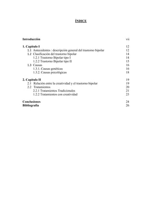 ÍNDICE




Introducción                                                       vii

1. Capítulo I                                                      12
    1.1 Antecedentes : descripción general del trastorno bipolar   12
    1.2 Clasificación del trastorno bipolar                        14
        1.2.1 Trastorno Bipolar tipo I                             14
        1.2.2 Trastorno Bipolar tipo II                            15
    1.3 Causas                                                     16
        1.3.1. Causas genéticas                                    16
        1.3.2. Causas psicológicas                                 18

2. Capítulo II                                                     19
    2.1 Relación entre la creatividad y el trastorno bipolar       19
    2.2 Tratamientos                                               20
        2.2.1 Tratamientos Tradicionales                           21
        1.2.2 Tratamientos con creatividad                         23

Conclusiones                                                       24
Bibliografía                                                       26
 