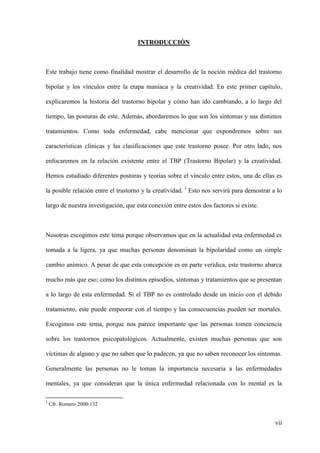 INTRODUCCIÓN



Este trabajo tiene como finalidad mostrar el desarrollo de la noción médica del trastorno

bipolar y los vínculos entre la etapa maníaca y la creatividad. En este primer capítulo,

explicaremos la historia del trastorno bipolar y cómo han ido cambiando, a lo largo del

tiempo, las posturas de este. Además, abordaremos lo que son los síntomas y sus distintos

tratamientos. Como toda enfermedad, cabe mencionar que expondremos sobre sus

características clínicas y las clasificaciones que este trastorno posee. Por otro lado, nos

enfocaremos en la relación existente entre el TBP (Trastorno Bipolar) y la creatividad.

Hemos estudiado diferentes posturas y teorías sobre el vínculo entre estos, una de ellas es

la posible relación entre el trastorno y la creatividad. 1 Esto nos servirá para demostrar a lo

largo de nuestra investigación, que esta conexión entre estos dos factores si existe.



Nosotras escogimos este tema porque observamos que en la actualidad esta enfermedad es

tomada a la ligera, ya que muchas personas denominan la bipolaridad como un simple

cambio anímico. A pesar de que esta concepción es en parte verídica, este trastorno abarca

mucho más que eso; como los distintos episodios, síntomas y tratamientos que se presentan

a lo largo de esta enfermedad. Si el TBP no es controlado desde un inicio con el debido

tratamiento, este puede empeorar con el tiempo y las consecuencias pueden ser mortales.

Escogimos este tema, porque nos parece importante que las personas tomen conciencia

sobre los trastornos psicopatológicos. Actualmente, existen muchas personas que son

víctimas de alguno y que no saben que lo padecen, ya que no saben reconocer los síntomas.

Generalmente las personas no le toman la importancia necesaria a las enfermedades

mentales, ya que consideran que la única enfermedad relacionada con lo mental es la

1
    Cfr. Romero 2000:132


                                                                                            vii
 
