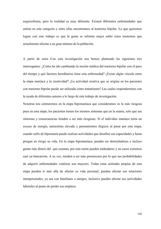 esquizofrenia, pero la realidad es muy diferente. Existen diferentes enfermedades que

entran en esta categoría y entre ellas encontramos al trastorno bipolar. Lo que queremos

lograr con este trabajo es que la gente se informe mejor sobre estos trastornos que

actualmente afectan a un gran número de la población.



A partir de estos Con esta investigación nos hemos planteado las siguientes tres

interrogantes: ¿Cómo ha ido cambiando la noción médica del trastorno bipolar con el paso

del tiempo y qué factores hereditarios tiene esta enfermedad? ¿Existe algún vínculo entre

la etapa maníaca y la creatividad? ¿La actividad creativa que se origina en los pacientes

con trastorno bipolar puede ser utilizada como tratamiento? Las cuales responderemos con

la ayuda de diferentes autores a lo largo de este trabajo de investigación.

Nosotras nos centraremos en la etapa hipomaníaca que consideramos es la más riesgosa

pues en esta etapa, los pacientes tienen los mismos síntomas que en la manía, solo que sus

síntomas y consecuencias tienden a ser más riesgosas. Si el individuo maníaco tenía un

exceso de energía, autoestima elevada y pensamientos ilógicos al pasar por esta etapa,

cuando sufre de hipomanía puede realizar actividades que desafíen sus capacidades y hasta

pongan en riesgo su vida. En la etapa hipomaníaca, pueden ser derrochadores e incluso

gastar más dinero del que cuentan, por esta razón pueden endeudarse y en casos extremos

caer en bancarrota. A su vez, tienden a ser más promiscuos por lo que sus probabilidades

de adquirir enfermedades venéreas son mayores. Todas estas actitudes propias de esta

etapa pueden ir más allá de afectar su vida personal; pueden afectar sus relaciones

interpersonales, ya sea con familiares o amigos, inclusive pueden afectar sus actividades

laborales al punto de perder sus empleos.




                                                                                      viii
 