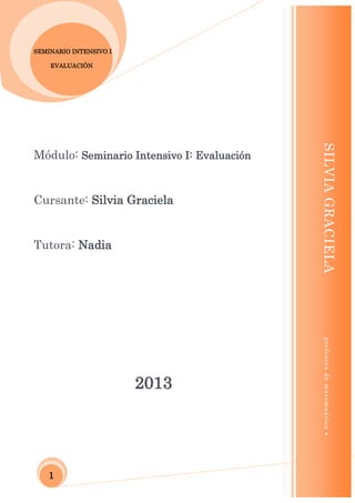 ESPECIALIZACIÓN DOCENTE DE NIVEL SUPERIOR Y TIC

SEMINARIO INTENSIVO I
EVALUACIÓN

Cursante: Silvia Graciela

Tutora: Nadia

profesora de matemaática

2013

SILVIA GRACIELA

Módulo: Seminario Intensivo I: Evaluación



1

 