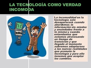 LA TECNOLOGÍA COMO VERDAD
INCOMODA
La incomodidad en la
tecnología solo
desaparecerá cuando
abordemos la
información sin miedos

y ansiedades frente a
la misma y cuando
entendamos que
estamos atravesando
un tiempo de
transición y que
llegado el momento
sabremos adaptarnos
a las nuevas realidades
que promete la
tecnología y para ello
tenemos que aceptar
los cambios.

 