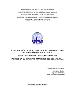 UNIVERSIDAD DR. RAFAEL BELLOSO CHACÍN
      VICERECTORADO DE INVESTIGACIÓN Y POSTGRADO
         DECANATO DE INVESTIGACIÓN Y POSTGRADO
     MAESTRIA EN GERENCIA DE PROYECTOS INDUSTRIALES
              PROGRAMA: SISTEMA FINANCIERO




CONSTRUCCIÓN DE UN SISTEMA DE ALMACENAMIENTO Y DE
          DISTRIBUCIÓN DE AGUA POTABLE
      PARA LA COMUNIDAD DEL CONGO MIRADOR
UBICADO EN EL MUNICIPIO CATATUMBO DEL ESTADO ZULIA




                                              Autores: Ing. Aurita Marín
                                                    Ing. John Guillén
                                                  Ing. Roberto Duran
                                          Prof.:Ing. Merbin González




                 Maracaibo, Octubre de 2008
 