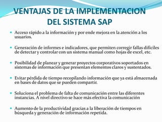 VENTAJAS DE LA IMPLEMENTACION
        DEL SISTEMA SAP
 Acceso rápido a la información y por ende mejora en la atención a los
  usuarios.

 Generación de informes e indicadores, que permiten corregir fallas difíciles
  de detectar y controlar con un sistema manual como hojas de excel, etc.

 Posibilidad de planear y generar proyectos corporativos soportados en
  sistemas de información que presentan elementos claros y sustentados.

 Evitar pérdida de tiempo recopilando información que ya está almacenada
  en bases de datos que se pueden compartir.

 Soluciona el problema de falta de comunicación entre las diferentes
  instancias. A nivel directivo se hace más efectiva la comunicación

 Aumento de la productividad gracias a la liberación de tiempos en
  búsqueda y generación de información repetida.
 