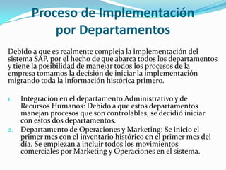 Proceso de Implementación
           por Departamentos
Debido a que es realmente compleja la implementación del
sistema SAP, por el hecho de que abarca todos los departamentos
y tiene la posibilidad de manejar todos los procesos de la
empresa tomamos la decisión de iniciar la implementación
migrando toda la información histórica primero.

1. Integración en el departamento Administrativo y de
   Recursos Humanos: Debido a que estos departamentos
   manejan procesos que son controlables, se decidió iniciar
   con estos dos departamentos.
2. Departamento de Operaciones y Marketing: Se inicio el
   primer mes con el inventario histórico en el primer mes del
   día. Se empiezan a incluir todos los movimientos
   comerciales por Marketing y Operaciones en el sistema.
 