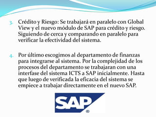 3. Crédito y Riesgo: Se trabajará en paralelo con Global
   View y el nuevo módulo de SAP para crédito y riesgo.
   Siguiendo de cerca y comparando en paralelo para
   verificar la efectividad del sistema.

4. Por último escogimos al departamento de finanzas
   para integrarse al sistema. Por la complejidad de los
   procesos del departamento se trabajaran con una
   interfase del sistema ICTS a SAP inicialmente. Hasta
   que luego de verificada la eficacia del sistema se
   empiece a trabajar directamente en el nuevo SAP.
 