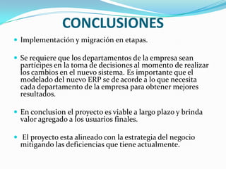 CONCLUSIONES
 Implementación y migración en etapas.

 Se requiere que los departamentos de la empresa sean
  partícipes en la toma de decisiones al momento de realizar
  los cambios en el nuevo sistema. Es importante que el
  modelado del nuevo ERP se de acorde a lo que necesita
  cada departamento de la empresa para obtener mejores
  resultados.

 En conclusion el proyecto es viable a largo plazo y brinda
  valor agregado a los usuarios finales.

 El proyecto esta alineado con la estrategia del negocio
  mitigando las deficiencias que tiene actualmente.
 