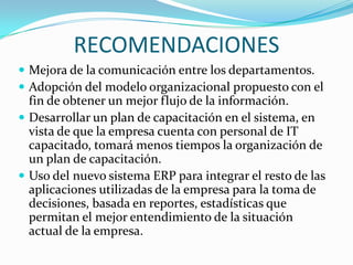 RECOMENDACIONES
 Mejora de la comunicación entre los departamentos.
 Adopción del modelo organizacional propuesto con el
  fin de obtener un mejor flujo de la información.
 Desarrollar un plan de capacitación en el sistema, en
  vista de que la empresa cuenta con personal de IT
  capacitado, tomará menos tiempos la organización de
  un plan de capacitación.
 Uso del nuevo sistema ERP para integrar el resto de las
  aplicaciones utilizadas de la empresa para la toma de
  decisiones, basada en reportes, estadísticas que
  permitan el mejor entendimiento de la situación
  actual de la empresa.
 
