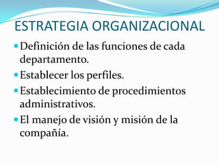 ESTRATEGIA ORGANIZACIONAL
 Definición de las funciones de cada
  departamento.
 Establecer los perfiles.
 Establecimiento de procedimientos
  administrativos.
 El manejo de visión y misión de la
  compañía.
 