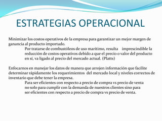 ESTRATEGIAS OPERACIONAL
Minimizar los costos operativos de la empresa para garantizar un mejor margen de
ganancia al producto importado.
         Por tratarse de combustóleos de uso marítimo, resulta imprescindible la
         reducción de costos operativos debido a que el precio o valor del producto
         en sí, va ligado al precio del mercado actual. (Platts)

Enfocarnos en manejar los datos de manera que arrojen información que facilite
determinar rápidamente los requerimientos del mercado local y niveles correctos de
inventario que debe tener la empresa.
         Para ser eficientes con respecto a precio de compra vs precio de venta
         no solo para cumplir con la demanda de nuestros clientes sino para
         ser eficientes con respecto a precio de compra vs precio de venta.
 
