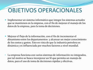 OBJETIVOS OPERACIONALES
 Implementar un sistema informático que integre los sistemas actuales
  que se mantienen en la empresa, con el fin de mejorar el manejo de los
  datos de la empresa, para la toma de decisiones.


 Mejorar el flujo de la información, con el fin de incrementar el
  dinamismo entre los departamentos y alcanzar un mejor conocimiento
  de los costos y gastos. Esto en vista de que la industria petrolera es
  dinámica y es influenciada por muchos factores a nivel mundial.


• La empresa funciona con varios sistemas de información no integrados,
  por tal motivo se busca incorporar un SI que permita un manejo de
  datos, para el uso de toma de decisiones rápidas y efectivas.
 