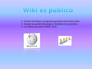  Existen servidores y programas gratuitos para hacer wikis.
 Aunque se pueden descargar y montarlo en un servidor.
 Los Padres de toda la WIKIS : Es la WIKIPEDIA
 
