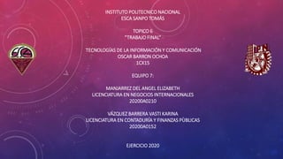 INSTITUTO POLITECNICO NACIONAL
ESCA SANPO TOMÁS
TOPICO 6
“TRABAJO FINAL”
TECNOLOGÍAS DE LA INFORMACIÓN Y COMUNICACIÓN
OSCAR BARRON OCHOA
1CX15
EQUIPO 7:
MANJARREZ DEL ANGEL ELIZABETH
LICENCIATURA EN NEGOCIOS INTERNACIONALES
20200A0210
VÁZQUEZ BARRERA VASTI KARINA
LICENCIATURA EN CONTADURÍA Y FINANZAS PÙBLICAS
20200A0152
EJERCICIO 2020
 