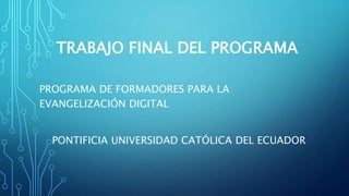 TRABAJO FINAL DEL PROGRAMA
PROGRAMA DE FORMADORES PARA LA
EVANGELIZACIÓN DIGITAL
PONTIFICIA UNIVERSIDAD CATÓLICA DEL ECUADOR
 