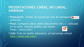 PRESENTACIONES: LINEAL, NO LINEAL,
ANIMADA
• Powerpoint . Lineal. Se construye ruta de navegación
prescrita.
• Prezi. Comparte ideas sobre documento virtual, colocado
en la nube. interfaz gráfica con zoom.
https://prezi.com/
• Voki. Crea un avatar educativo, un personaje virtual
http://www.voki.com/
 
