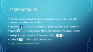 REDES SOCIALES
• Entendí la necesidad de tener contacto en las redes, de otra
manera no existo en la web.
• Facebook Objetivo conectar a personas con otras personas
• Twitter Herramienta profesional gratuita, mensajes cortos
• Instagram app gratuita. fotos que suben a redes
• Linkedin. Red social profesional
• https://ignaciosantiago.com. 2018
 
