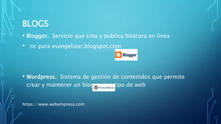 BLOGS
• Blogger. Servicio que crea y publica bitácora en línea
• tic para evangelizar.blogspot.com
• Wordpress. Sistema de gestión de contenidos que permite
crear y mantener un blog u otro tipo de web
https://www.webempresa.com
 