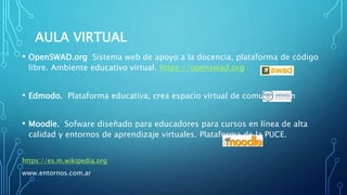 AULA VIRTUAL
• OpenSWAD.org Sistema web de apoyo a la docencia, plataforma de código
libre. Ambiente educativo virtual. https://openswad.org
• Edmodo. Plataforma educativa, crea espacio virtual de comunicación
• Moodle. Sofware diseñado para educadores para cursos en línea de alta
calidad y entornos de aprendizaje virtuales. Plataforma de la PUCE.
https://es.m.wikipedia.org
www.entornos.com.ar
 