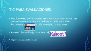 TIC PARA EVALUACIONES
• Hot Potatoes. Software para crear ejercicios educativos que
posteriormente se pueden realizar a través de la web.
Respuestas cortas. Selección multiple, crucigramas
• Kahoot. Aprendizaje basado en el juego
• https://eduarea.wordpress.com
 