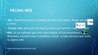 PÁGINA WEB
• Wix. Plataforma para la creación de sitios web gratis. Puede actualizar
y editar.
• Google sites aplicación en línea gratuita que permite crear sitio web
• Wiki. Es un software que sirve para emular el funcionamiento de
Wikipedia, permite crear o modificar textos a cada persona que visita
la página web
• www.hostingyvirtualizacion.com
 