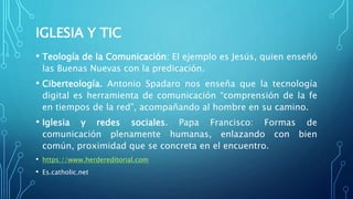 IGLESIA Y TIC
• Teología de la Comunicación: El ejemplo es Jesús, quien enseñó
las Buenas Nuevas con la predicación.
• Ciberteología. Antonio Spadaro nos enseña que la tecnología
digital es herramienta de comunicación “comprensión de la fe
en tiempos de la red”, acompañando al hombre en su camino.
• Iglesia y redes sociales. Papa Francisco: Formas de
comunicación plenamente humanas, enlazando con bien
común, proximidad que se concreta en el encuentro.
• https://www.herdereditorial.com
• Es.catholic.net
 