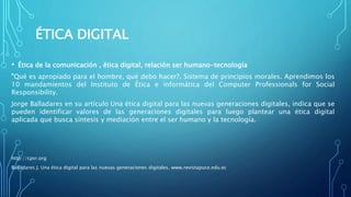 ÉTICA DIGITAL
• Ética de la comunicación , ética digital, relación ser humano-tecnología
”Qué es apropiado para el hombre, qué debo hacer?. Sistema de principios morales. Aprendimos los
10 mandamientos del Instituto de Ética e informática del Computer Professionals for Social
Responsibility.
Jorge Balladares en su artículo Una ética digital para las nuevas generaciones digitales, indica que se
pueden identificar valores de las generaciones digitales para luego plantear una ética digital
aplicada que busca síntesis y mediación entre el ser humano y la tecnología.
http://cpsr.org
Balladares J. Una ética digital para las nuevas generaciones digitales. www.revistapuce.edu.ec
 
