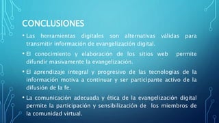 CONCLUSIONES
• Las herramientas digitales son alternativas válidas para
transmitir información de evangelización digital.
• El conocimiento y elaboración de los sitios web permite
difundir masivamente la evangelización.
• El aprendizaje integral y progresivo de las tecnologias de la
información motiva a continuar y ser participante activo de la
difusión de la fe.
• La comunicación adecuada y ética de la evangelización digital
permite la participación y sensibilización de los miembros de
la comunidad virtual.
 